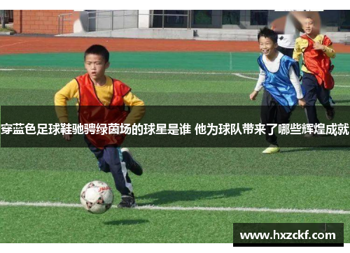 穿蓝色足球鞋驰骋绿茵场的球星是谁 他为球队带来了哪些辉煌成就