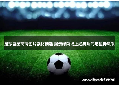 足球巨星高清图片素材精选 揭示绿茵场上经典瞬间与独特风采